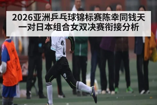 2026亚洲乒乓球锦标赛陈幸同钱天一对日本组合女双决赛衔接分析