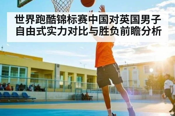 世界跑酷锦标赛中国对英国男子自由式实力对比与胜负前瞻分析